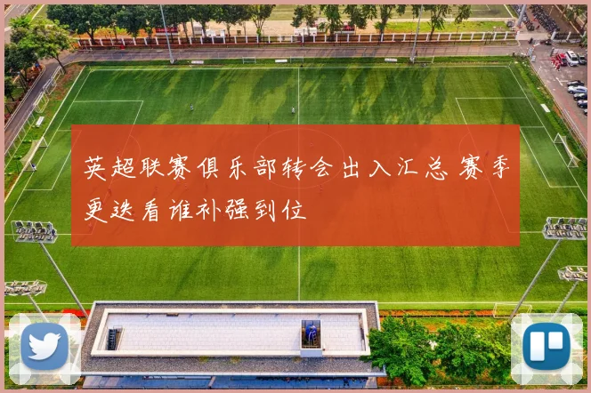 英超联赛俱乐部转会出入汇总 赛季更迭看谁补强到位