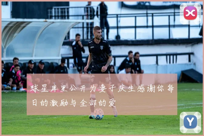 球星库里公开为妻子庆生感谢你每日的激励与全部的爱