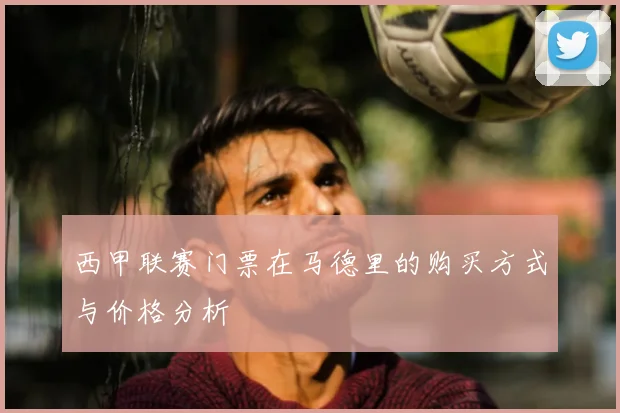 西甲联赛门票在马德里的购买方式与价格分析
